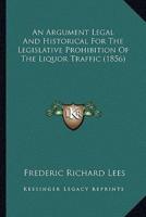An Argument Legal And Historical For The Legislative Prohibition Of The Liquor Traffic (1856)