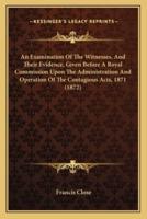 An Examination Of The Witnesses, And Their Evidence, Given Before A Royal Commission Upon The Administration And Operation Of The Contagious Acts, 1871 (1872)