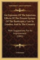 An Exposure Of The Injurious Effects Of The Present System Of The Bankruptcy Law In London And In The Country