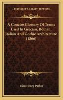 A Concise Glossary of Terms Used in Grecian, Roman, Italian and Gothic Architecture (1866)