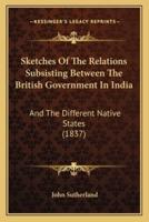 Sketches Of The Relations Subsisting Between The British Government In India