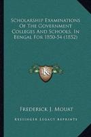 Scholarship Examinations Of The Government Colleges And Schools, In Bengal For 1850-54 (1852)