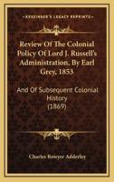 Review Of The Colonial Policy Of Lord J. Russell's Administration, By Earl Grey, 1853