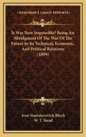 Is War Now Impossible? Being An Abridgment Of The War Of The Future In Its Technical, Economic, And Political Relations (1899)