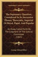 The Supremacy Question, Considered In Its Successive Phases, Theocratic, Imperial Or Royal, Papal, And Popular