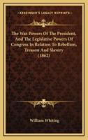 The War Powers Of The President, And The Legislative Powers Of Congress In Relation To Rebellion, Treason And Slavery (1862)