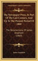 The Newspaper Press, in Part of the Last Century, and Up to the Present Period of 1860