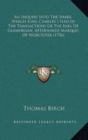 An Inquiry Into The Share, Which King Charles I Had In The Transactions Of The Earl Of Glamorgan, Afterwards Marquis Of Worcester (1756)