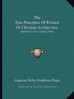 The True Principles Of Pointed Or Christian Architecture