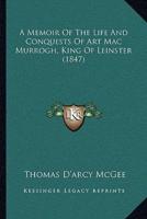A Memoir Of The Life And Conquests Of Art Mac Murrogh, King Of Leinster (1847)