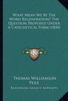 What Mean We By The Word Regeneration? The Question Proposed Under A Catechetical Form (1850)