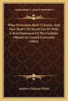 What Profession Shall I Choose, And How Shall I Fit Myself For It? With A Brief Statement Of The Facilities Offered At Cornell University (1884)