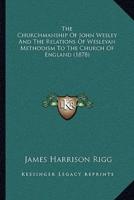 The Churchmanship Of John Wesley And The Relations Of Wesleyan Methodism To The Church Of England (1878)