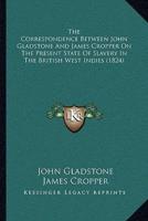 The Correspondence Between John Gladstone And James Cropper On The Present State Of Slavery In The British West Indies (1824)