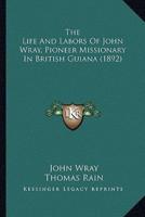 The Life And Labors Of John Wray, Pioneer Missionary In British Guiana (1892)