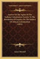 Answer Of The Agent Of The Indiana Colonization Society To The Resolution Of Inquiry On The Subject Of African Colonization (1852)