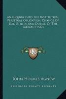 An Inquiry Into The Institution, Perpetual Obligation, Change Of Day, Utility, And Duties, Of The Sabbath (1832)