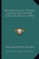 Archaeological Studies Among The Ancient Cities Of Mexico (1895)