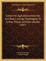 Letters On Agriculture From His Excellency, George Washington To Arthur Young And John Sinclair (1847)