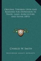 Original Theories Upon And Remedies For Depression In Trade, Land, Agriculture, And Silver (1893)