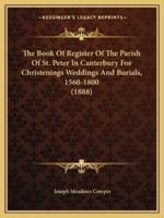 The Book Of Register Of The Parish Of St. Peter In Canterbury For Christenings Weddings And Burials, 1560-1800 (1888)