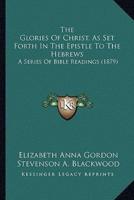The Glories Of Christ, As Set Forth In The Epistle To The Hebrews