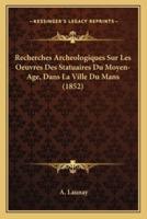 Recherches Archeologiques Sur Les Oeuvres Des Statuaires Du Moyen-Age, Dans La Ville Du Mans (1852)
