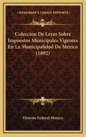 Coleccion De Leyes Sobre Impuestos Municipales Vigentes En La Municipalidad De Mexico (1892)