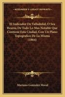 El Indicador De Valladolid, O Sea Resena De Todo Lo Mas Notable Que Contiene Esta Ciudad, Con Un Plano Topografico De La Misma (1864)