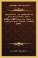 Exposicion De Don Jose De La Riva Aguero Acerca De Su Conducta Politica En El Tiempo Que Ejercio La Presidencia De La Republica Del Peru (1824)