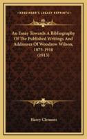 An Essay Towards A Bibliography Of The Published Writings And Addresses Of Woodrow Wilson, 1875-1910 (1913)