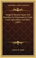 Original Theories Upon And Remedies For Depression In Trade, Land, Agriculture, And Silver (1893)