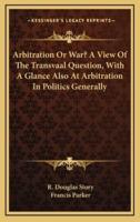 Arbitration Or War? A View Of The Transvaal Question, With A Glance Also At Arbitration In Politics Generally