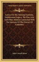 Letters On The National Institute, Smithsonian Legacy, The Fine Arts And Other Matters Connected With The Interests Of The District Of Columbia