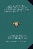 Abridgment Of The History Of Modern Or Philosophical Freemasonry In France From 1721 To 1772