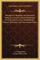 Through Five Republics on Horseback Being an Account of Many Wanderings in South America by G. Whitfield Ray, Pioneer, Missionary and Government Explo