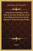 A Manual of Astrology; or the Book of the Stars Being the Art of Foretelling Future Events by the Influences of the Heavenly Bodies