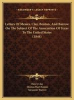 Letters Of Messrs. Clay, Benton, And Barrow On The Subject Of The Annexation Of Texas To The United States (1844)