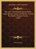 The A B C List Of Herbs, Roots, Barks, Gums, Balsams, Seeds And Flowers, Used In The Modern Botanic Practice (1859)