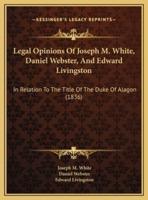 Legal Opinions Of Joseph M. White, Daniel Webster, And Edward Livingston