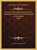 Discurso Leido Ante El Claustro De La Universidad Central En El Acto De Recibir La Investidura (1864)