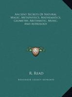 Ancient Secrets Of Natural Magic, Metaphysics, Mathematics, Geometry, Arithmetic, Music, And Astrology