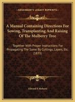 A Manual Containing Directions For Sowing, Transplanting And Raising Of The Mulberry Tree