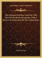 The Louisiana Purchase And Our Title West Of The Rocky Mountains, With A Review Of Annexation By The United States