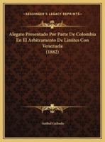 Alegato Presentado Por Parte De Colombia En El Arbitramento De Limites Con Venezuela (1882)