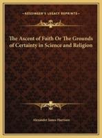 The Ascent of Faith Or The Grounds of Certainty in Science and Religion