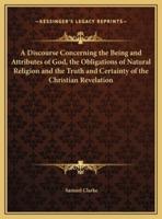 A Discourse Concerning the Being and Attributes of God, the Obligations of Natural Religion and the Truth and Certainty of the Christian Revelation