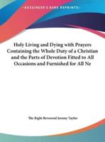 Holy Living and Dying With Prayers Containing the Whole Duty of a Christian and the Parts of Devotion Fitted to All Occasions and Furnished for All Ne