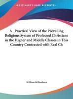 A Practical View of the Prevailing Religious System of Professed Christians in the Higher and Middle Classes in This Country Contrasted With Real Ch
