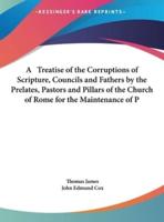 A Treatise of the Corruptions of Scripture, Councils and Fathers by the Prelates, Pastors and Pillars of the Church of Rome for the Maintenance of P